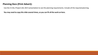 Planning Docs (Print Advert):
Use the Irn Bru Project UAL 2017 presentation to see the planning requirements. Include all the required planning.
You may need to copy this slide several times, so you can fit all the work on here.
 