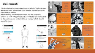 Client research:
These are some of the pre-existing print adverts for Irn- Bru as
well as the basic information from YouGov profiler about the
consumers of Irn-Bru.
When thinking about the consumers and the adverts in
relation to each-other, the adverts seem to be very well suited
to the audience and contain styles of humour which should
appeal to them.
 