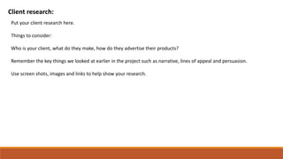 Client research:
Put your client research here.
Things to consider:
Who is your client, what do they make, how do they advertise their products?
Remember the key things we looked at earlier in the project such as narrative, lines of appeal and persuasion.
Use screen shots, images and links to help show your research.
 