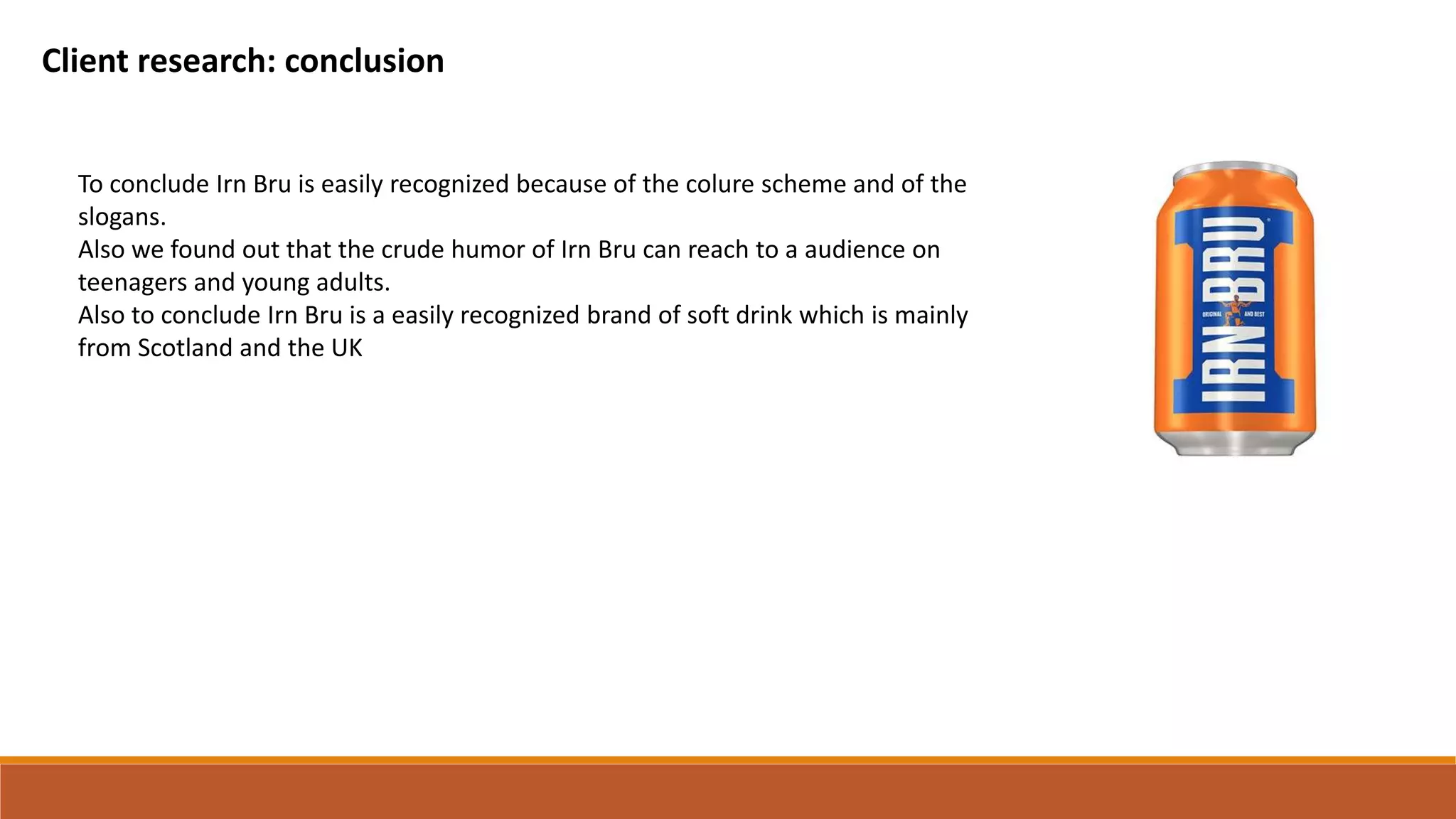 Client research: conclusion
To conclude Irn Bru is easily recognized because of the colure scheme and of the
slogans.
Also we found out that the crude humor of Irn Bru can reach to a audience on
teenagers and young adults.
Also to conclude Irn Bru is a easily recognized brand of soft drink which is mainly
from Scotland and the UK
 