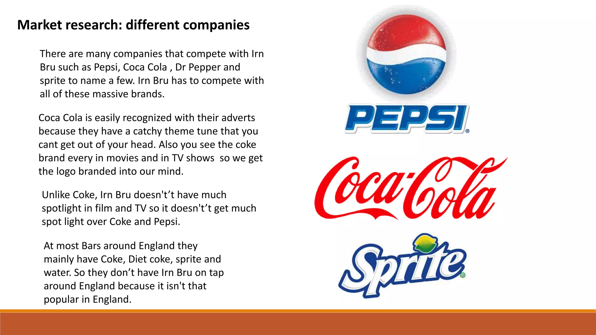 Market research: different companies
There are many companies that compete with Irn
Bru such as Pepsi, Coca Cola , Dr Pepper and
sprite to name a few. Irn Bru has to compete with
all of these massive brands.
Coca Cola is easily recognized with their adverts
because they have a catchy theme tune that you
cant get out of your head. Also you see the coke
brand every in movies and in TV shows so we get
the logo branded into our mind.
Unlike Coke, Irn Bru doesn't’t have much
spotlight in film and TV so it doesn't’t get much
spot light over Coke and Pepsi.
At most Bars around England they
mainly have Coke, Diet coke, sprite and
water. So they don’t have Irn Bru on tap
around England because it isn't that
popular in England.
 
