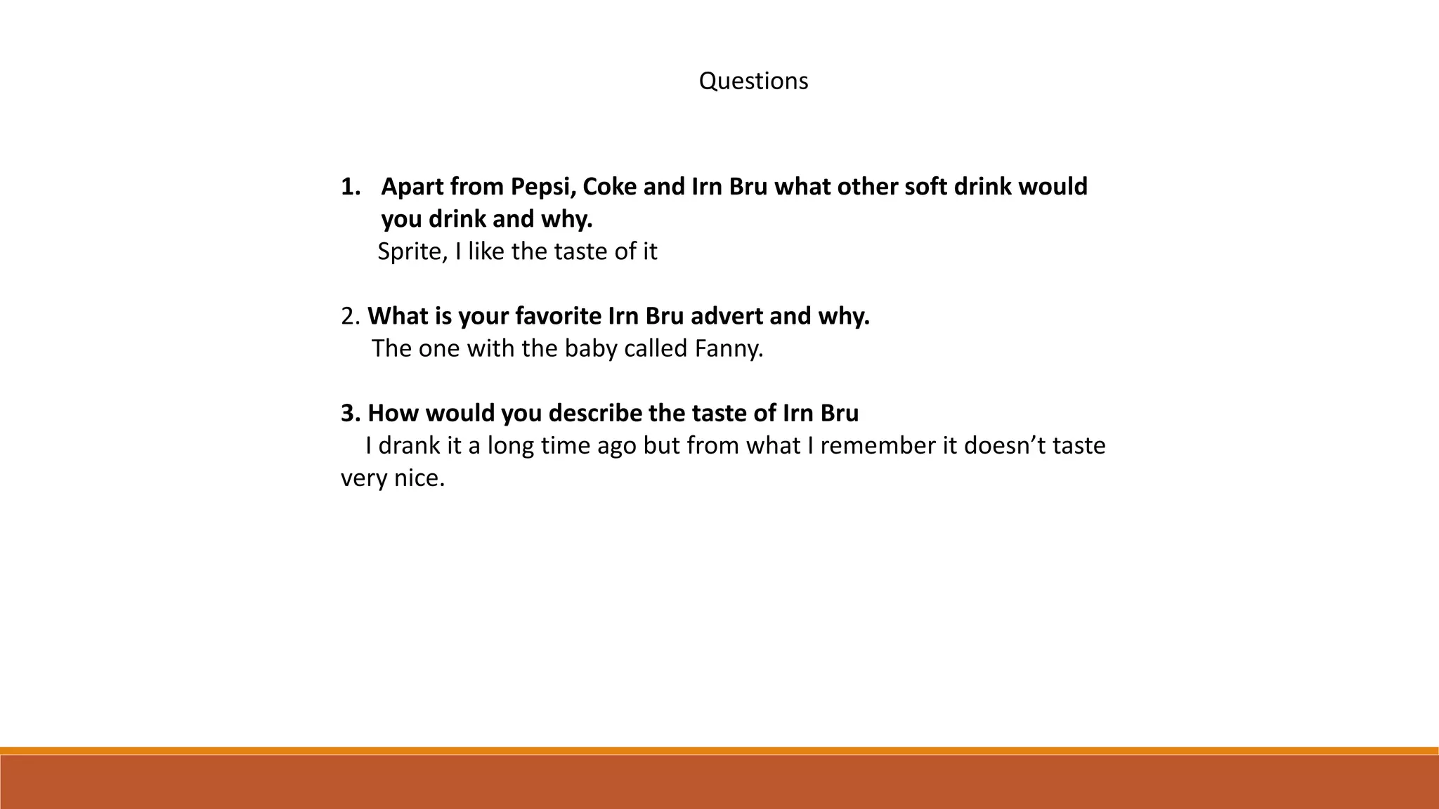 Questions
1. Apart from Pepsi, Coke and Irn Bru what other soft drink would
you drink and why.
Sprite, I like the taste of it
2. What is your favorite Irn Bru advert and why.
The one with the baby called Fanny.
3. How would you describe the taste of Irn Bru
I drank it a long time ago but from what I remember it doesn’t taste
very nice.
 