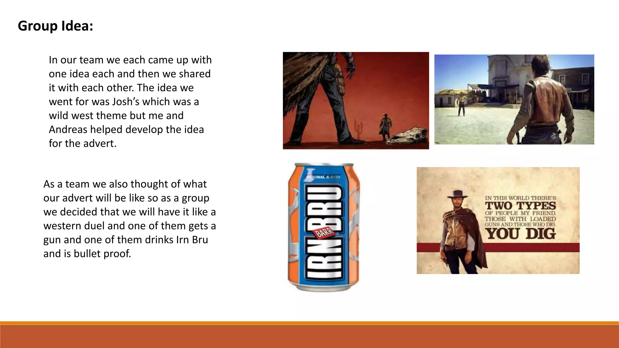Group Idea:
In our team we each came up with
one idea each and then we shared
it with each other. The idea we
went for was Josh’s which was a
wild west theme but me and
Andreas helped develop the idea
for the advert.
As a team we also thought of what
our advert will be like so as a group
we decided that we will have it like a
western duel and one of them gets a
gun and one of them drinks Irn Bru
and is bullet proof.
 