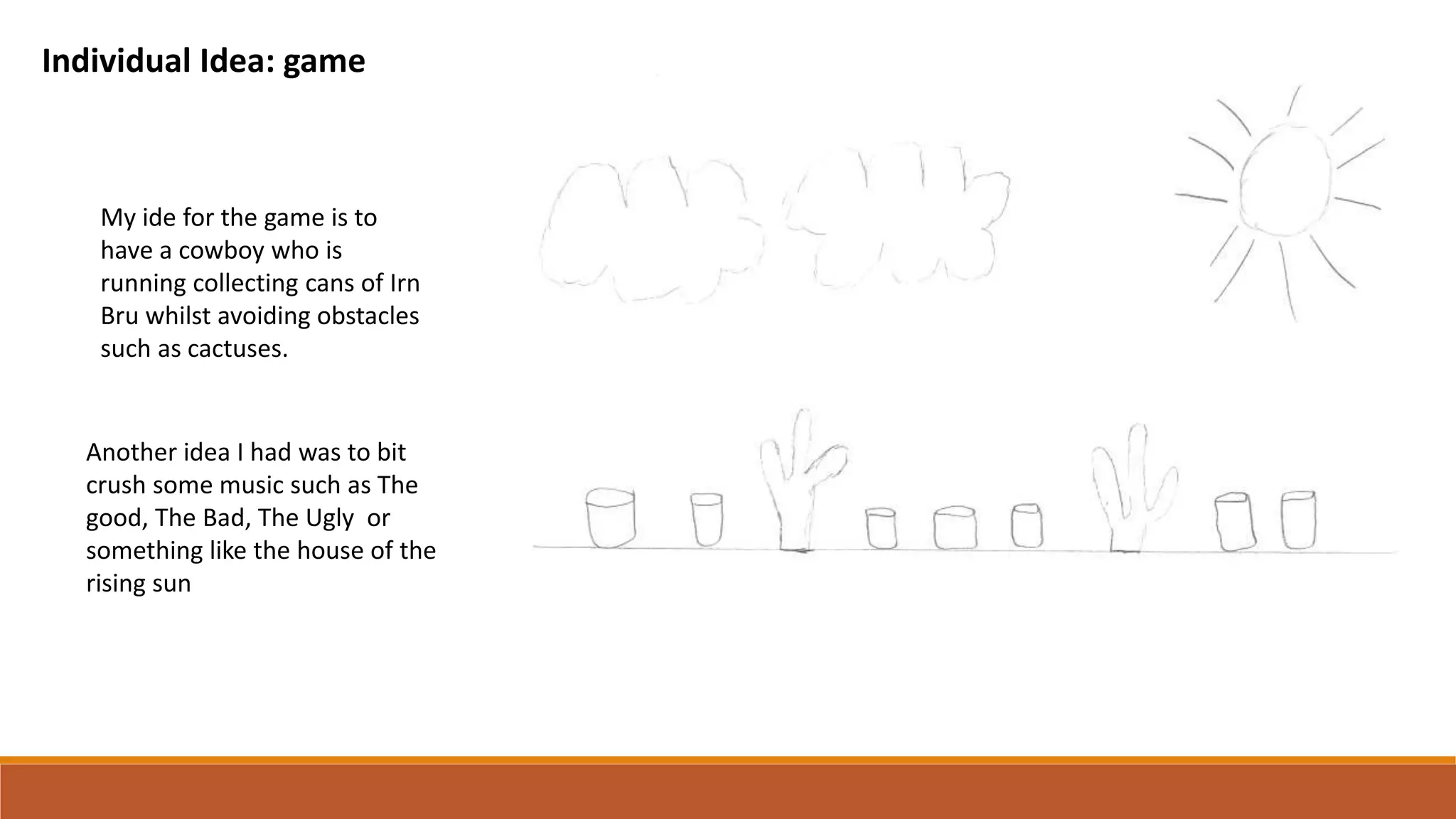 Individual Idea: game
My ide for the game is to
have a cowboy who is
running collecting cans of Irn
Bru whilst avoiding obstacles
such as cactuses.
Another idea I had was to bit
crush some music such as The
good, The Bad, The Ugly or
something like the house of the
rising sun
 