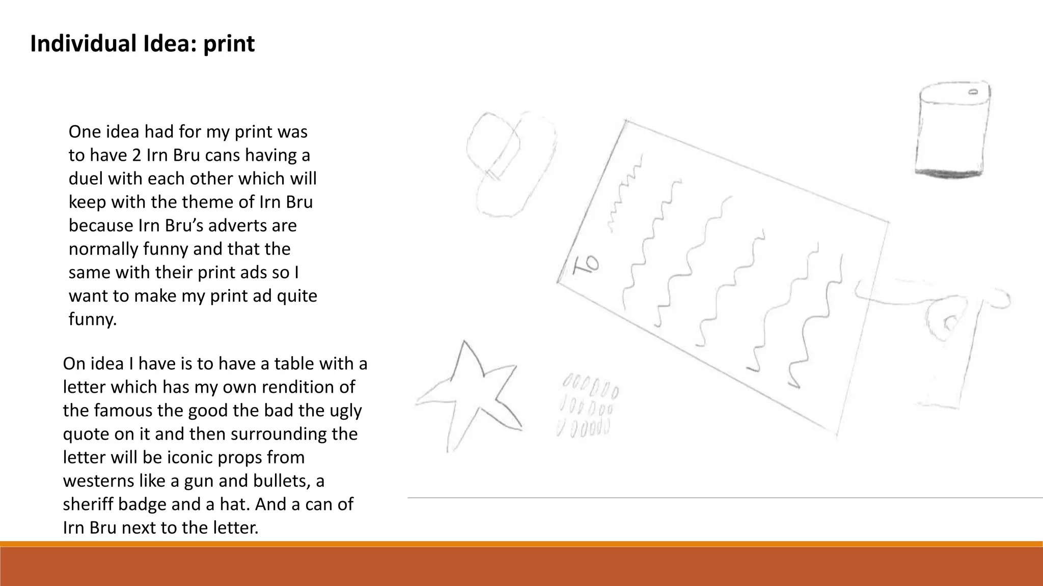 Individual Idea: print
One idea had for my print was
to have 2 Irn Bru cans having a
duel with each other which will
keep with the theme of Irn Bru
because Irn Bru’s adverts are
normally funny and that the
same with their print ads so I
want to make my print ad quite
funny.
On idea I have is to have a table with a
letter which has my own rendition of
the famous the good the bad the ugly
quote on it and then surrounding the
letter will be iconic props from
westerns like a gun and bullets, a
sheriff badge and a hat. And a can of
Irn Bru next to the letter.
 