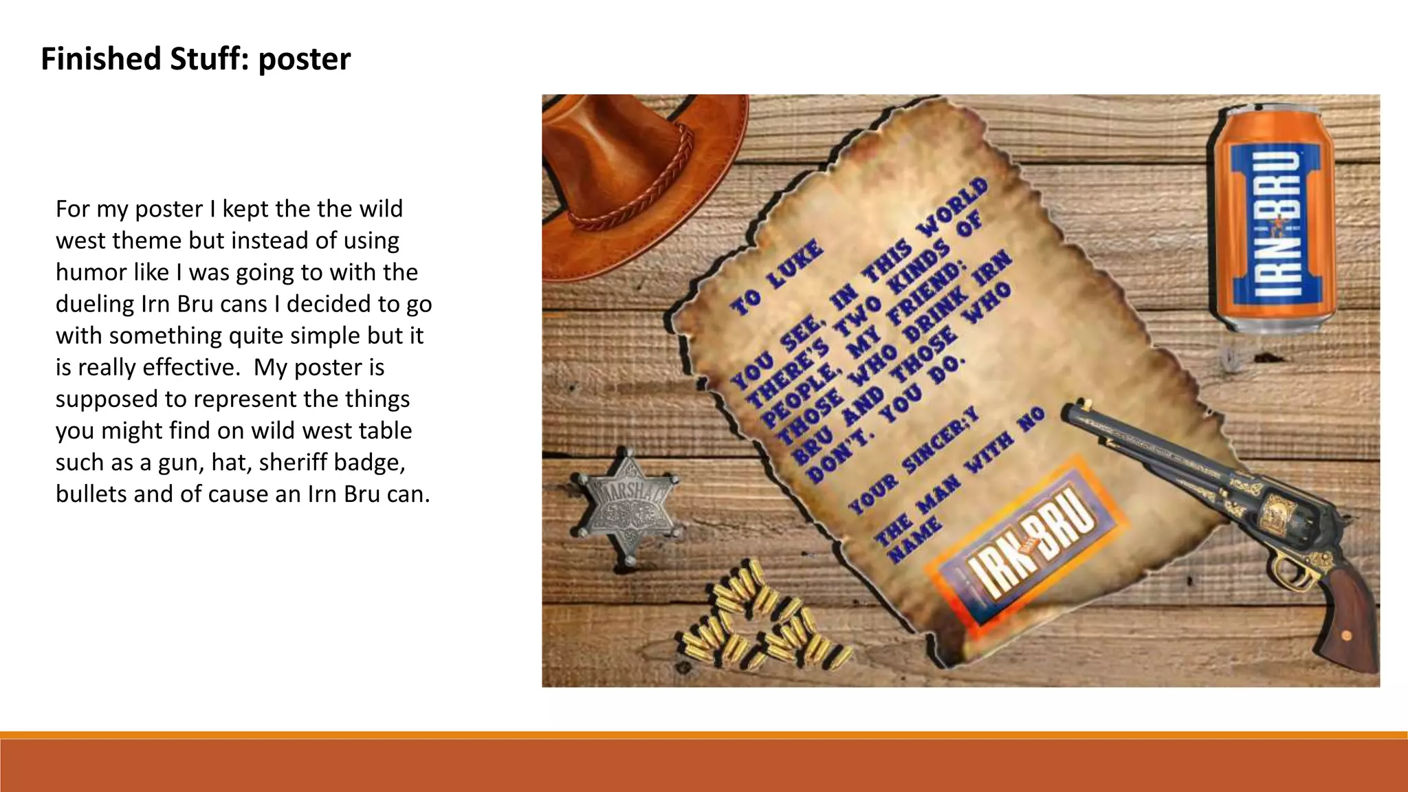 Finished Stuff: poster
For my poster I kept the the wild
west theme but instead of using
humor like I was going to with the
dueling Irn Bru cans I decided to go
with something quite simple but it
is really effective. My poster is
supposed to represent the things
you might find on wild west table
such as a gun, hat, sheriff badge,
bullets and of cause an Irn Bru can.
 