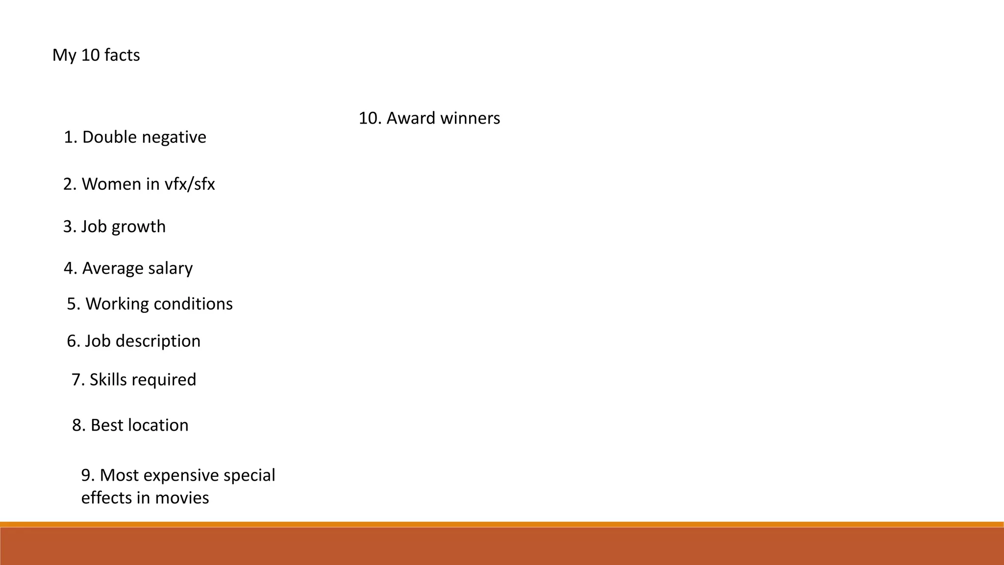 My 10 facts
1. Double negative
2. Women in vfx/sfx
3. Job growth
4. Average salary
5. Working conditions
6. Job description
7. Skills required
8. Best location
9. Most expensive special
effects in movies
10. Award winners
 