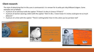 Client research:
The style of advertising that Irn-Bru uses is controversial. It is renown for its witty yet risky billboard slogans. Some
examples are as follows:
• A picture of an astronaut with the caption “If there’s Irn-Bru in Uranus I’ll find it.”
• A picture of women wearing a bikini with the caption “Diet Irn-Bru. I never knew 4 ½ inches could give me so much
pleasure.”
• A picture of a chick with the caption “There’s nothing better than Irn-Bru when you’ve just been laid”
 