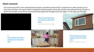 Client research:
The commercials that Irn-Bru released have also been somewhat controversial in comparison to other brands such as
Coca-Cola and Pepsi. The typical advert is played by Scottish people and usually includes and awkward family situation in
which one member of the family needs something to get them through hence the slogan “Irn-Bru gets you through”
https://www.youtube.c
om/watch?v=Q5JH89V
cbpo
---------------------------->
https://www.youtube.c
om/watch?v=fX_K4mN
TTI8
<----------------------------
https://www.youtube.c
om/watch?v=ibuLgsVc
QUY
^
 