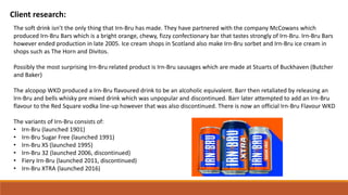 Client research:
The soft drink isn’t the only thing that Irn-Bru has made. They have partnered with the company McCowans which
produced Irn-Bru Bars which is a bright orange, chewy, fizzy confectionary bar that tastes strongly of Irn-Bru. Irn-Bru Bars
however ended production in late 2005. Ice cream shops in Scotland also make Irn-Bru sorbet and Irn-Bru ice cream in
shops such as The Horn and Divitos.
Possibly the most surprising Irn-Bru related product is Irn-Bru sausages which are made at Stuarts of Buckhaven (Butcher
and Baker)
The alcopop WKD produced a Irn-Bru flavoured drink to be an alcoholic equivalent. Barr then retaliated by releasing an
Irn-Bru and bells whisky pre mixed drink which was unpopular and discontinued. Barr later attempted to add an Irn-Bru
flavour to the Red Square vodka line-up however that was also discontinued. There is now an official Irn-Bru Flavour WKD
The variants of Irn-Bru consists of:
• Irn-Bru (launched 1901)
• Irn-Bru Sugar Free (launched 1991)
• Irn-Bru XS (launched 1995)
• Irn-Bru 32 (launched 2006, discontinued)
• Fiery Irn-Bru (launched 2011, discontinued)
• Irn-Bru XTRA (launched 2016)
 