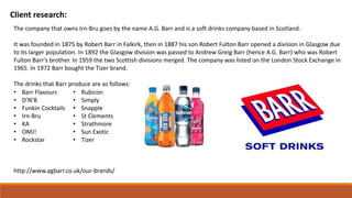 Client research:
The company that owns Irn-Bru goes by the name A.G. Barr and is a soft drinks company based in Scotland.
It was founded in 1875 by Robert Barr in Falkirk, then in 1887 his son Robert Fulton Barr opened a division in Glasgow due
to its larger population. In 1892 the Glasgow division was passed to Andrew Greig Barr (hence A.G. Barr) who was Robert
Fulton Barr’s brother. In 1959 the two Scottish divisions merged. The company was listed on the London Stock Exchange in
1965. In 1972 Barr bought the Tizer brand.
The drinks that Barr produce are as follows:
• Barr Flavours
• D’N’B
• Funkin Cocktails
• Irn-Bru
• KA
• OMJ!
• Rockstar
• Rubicon
• Simply
• Snapple
• St Clements
• Strathmore
• Sun Exotic
• Tizer
http://www.agbarr.co.uk/our-brands/
 