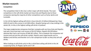 Market research:
Competition
The competition that Irn-Bru has is other major soft drink brands. The main
competitors in the soft drink market are Coca Cola and PepsiCo due to these
companies owning the majority of other competition such as Fanta, Sprite and
Lucozade.
In the UK the highest selling soft drink is Coca-Cola (£1.15 billion) followed by), Pepsi
(£423.2) and Irn-Bru comes in at £100 million. Despite having such a low ranking in the
whole UK, Irn-Bru is the highest selling soft drink in Scotland.
The large conglomerate companies that Barr compete with are Coca-Cola and PepsiCo.
Last year, Coca-Cola had a net income of $6.527 billion, PepsiCo $6.329 billion
whereas Barr had a net income of $48.181 million. This is however the companies net
income and not just the soft drinks market. PepsiCo owns large brands such as
Walkers and Doritos and therefor isn’t a fair comparison to Barr as they only sell soft
drinks.
When looking at soft drinks only Irn-Bru is third best selling soft drink in the UK
surpassing Fanta, Dr Pepper, Sprite and 7-UP.
 