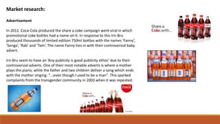 Market research:
Advertisement
In 2011. Coca-Cola produced the share a coke campaign went viral in which
promotional coke bottles had a name on it. In response to this Irn-Bru
produced thousands of limited edition 750ml bottles with the names ‘Fanny’,
‘Senga’, ‘Rab’ and ‘Tam’. The name Fanny ties in with their controversial baby
advert.
Irn-Bru seem to have an ‘Any publicity is good publicity ethos’ due to their
controversial adverts. One of their most notable adverts is where a mother
plays the piano, while the father and two children deliver a song which ends
with the mother singing: "...even though I used to be a man". This sparked
complaints from the transgender community in 2003 when it was repeated.
 