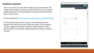 Audience research:
Here is my survey on Irn-Bru that I made using survey monkey. The
results will be used to see how many drink and like Irn-Bru as well as
peoples opinions on the advertisement methods and how well they
work, or don’t work.
Survey monkey link: https://www.surveymonkey.co.uk/r/MWGPW2W
This is primary research which means I am conducting my own
research and I will use the results (that are shown on the separate
‘analysis’ page) to formulate a response which will show a more
personal side to my research will go along side my other, secondary
research.
 