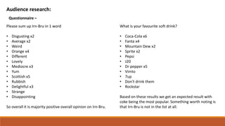 Audience research:
Questionnaire –
Please sum up Irn-Bru in 1 word
• Disgusting x2
• Average x2
• Weird
• Orange x4
• Different
• Lovely
• Mediocre x3
• Yum
• Scottish x5
• Rubbish
• Delightful x3
• Strange
• Disappointing
So overall it is majority positive overall opinion on Irn-Bru.
What is your favourite soft drink?
• Coca-Cola x6
• Fanta x4
• Mountain Dew x2
• Sprite x2
• Pepsi
• J20
• Dr pepper x5
• Vimto
• 7up
• Don't drink them
• Rockstar
Based on these results we get an expected result with
coke being the most popular. Something worth noting is
that Irn-Bru is not in the list at all.
 