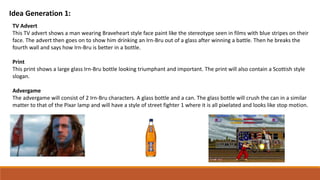 Idea Generation 1:
TV Advert
This TV advert shows a man wearing Braveheart style face paint like the stereotype seen in films with blue stripes on their
face. The advert then goes on to show him drinking an Irn-Bru out of a glass after winning a battle. Then he breaks the
fourth wall and says how Irn-Bru is better in a bottle.
Print
This print shows a large glass Irn-Bru bottle looking triumphant and important. The print will also contain a Scottish style
slogan.
Advergame
The advergame will consist of 2 Irn-Bru characters. A glass bottle and a can. The glass bottle will crush the can in a similar
matter to that of the Pixar lamp and will have a style of street fighter 1 where it is all pixelated and looks like stop motion.
 