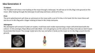 Idea Generation: 2
TV Advert
The TV advert will show a man looking at the moon through a telescope. He will see an Irn-Bru flag in the ground on the
moon. After looking through the telescope he will stop and have a drink of Irn-Bru.
Print
The print advertisement will show an astronaut on the moon with a can of Irn-Bru in his hand. On the moon there will
also be an Irn-Bru flag with a slogan relating to how Irn-Bru helps everyone.
Advergame
My advergame will consist of 3 pixel art rockets. It will have each rocket representing a major soft drink brand with the
colours. Irn-Bru (orange), Pepsi (Blue) and Coke (Red). I am only going to use the colours for Pepsi and coke as I don’t want
to promote their brand. The orange rocket wins the race and when it lands on the moon an Irn-Bru flag is stuck into the
ground.
 