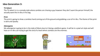 Idea Generation 3:
TV Advert
The TV advert is in a comedy style where zombies are chasing a guy however they don’t want the person himself, the
actually want the Irn-Bru in his bag.
Print
The print is going to show a zombies hand coming out of the ground and grabbing a can of Irn-Bru. The theme of the print
is dark and spooky.
Advergame
My advergame is going to be in the style of Mario due to it being a platform game. It will be in a pixel art style and will
have an Irn-Bru can trying to get the end of a level where zombies are the enemies.
 