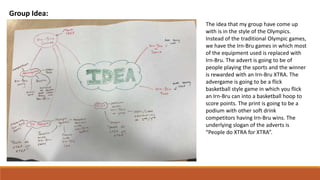 Group Idea:
The idea that my group have come up
with is in the style of the Olympics.
Instead of the traditional Olympic games,
we have the Irn-Bru games in which most
of the equipment used is replaced with
Irn-Bru. The advert is going to be of
people playing the sports and the winner
is rewarded with an Irn-Bru XTRA. The
advergame is going to be a flick
basketball style game in which you flick
an Irn-Bru can into a basketball hoop to
score points. The print is going to be a
podium with other soft drink
competitors having Irn-Bru wins. The
underlying slogan of the adverts is
“People do XTRA for XTRA”.
 