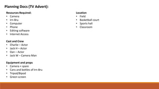 Planning Docs (TV Advert):
Resources Required:
• Camera
• Irn-Bru
• Computer
• Phone
• Editing software
• Internet Access
Cast and Crew
• Charlie – Actor
• Jack H – Actor
• Dan – Actor
• Jack W – Camera Man
Equipment and props
• Camera + spare
• Cans and bottles of Irn-Bru
• Tripod/Bipod
• Green screen
Location
• Field
• Basketball court
• Sports hall
• Classroom
 