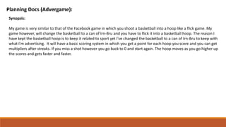 Planning Docs (Advergame):
Synopsis:
My game is very similar to that of the Facebook game in which you shoot a basketball into a hoop like a flick game. My
game however, will change the basketball to a can of Irn-Bru and you have to flick it into a basketball hoop. The reason I
have kept the basketball hoop is to keep it related to sport yet I've changed the basketball to a can of Irn-Bru to keep with
what I'm advertising. It will have a basic scoring system in which you get a point for each hoop you score and you can get
multipliers after streaks. If you miss a shot however you go back to 0 and start again. The hoop moves as you go higher up
the scores and gets faster and faster.
 