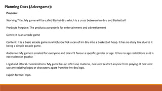 Planning Docs (Advergame):
Proposal
Working Title: My game will be called Basket-Bru which is a cross between Irn-Bru and Basketball
Products Purpose: The products purpose is for entertainment and advertisement
Genre: It is an arcade game
Content: It is a basic arcade game in which you flick a can of Irn-Bru into a basketball hoop. It has no story line due to it
being a simple arcade game.
Audience: My game is created for everyone and doesn’t favour a specific gender or age. It has no age restrictions as it is
not violent or graphic
Legal and ethical considerations: My game has no offensive material, does not restrict anyone from playing. It does not
use any existing logos or characters apart from the Irn-Bru logo.
Export format: mp4.
 