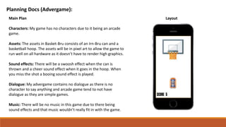 Planning Docs (Advergame):
Main Plan
Characters: My game has no characters due to it being an arcade
game.
Assets: The assets in Basket-Bru consists of an Irn-Bru can and a
basketball hoop. The assets will be in pixel art to allow the game to
run well on all hardware as it doesn’t have to render high graphics.
Sound effects: There will be a swoosh effect when the can is
thrown and a cheer sound effect when it goes in the hoop. When
you miss the shot a booing sound effect is played.
Dialogue: My advergame contains no dialogue as there is no
character to say anything and arcade game tend to not have
dialogue as they are simple games.
Music: There will be no music in this game due to there being
sound effects and that music wouldn’t really fit in with the game.
Layout
 