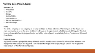 Planning Docs (Print Advert):
Resource List
• Photoshop
• Mac/PC
• Google
• Mobile/Tablet
• Internet Access
• Backup Memory Stick
• Virtual Storage
Fonts
The fonts I am going to use are going to be large and bold to attract attention. The main part of the slogan and
main text is going to be in the same font that Irn-Bru use in its logo which is called Compacta SH-Regular. This font
however is going to have to be downloaded and added externally as it is not a base font on Photoshop or Microsoft
PowerPoint.
Colour Scheme
My colour scheme is going to be orange and blue which is also the colour scheme of Irn-Bru itself. However I will
incorporate other colours into my print. I will use realistic images for backgrounds yet cartoon like images with
block colours as the characters and props.
 