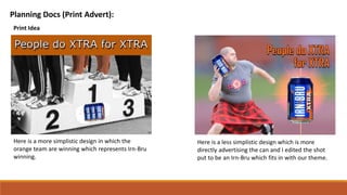 Planning Docs (Print Advert):
Print Idea
Here is a more simplistic design in which the
orange team are winning which represents Irn-Bru
winning.
Here is a less simplistic design which is more
directly advertising the can and I edited the shot
put to be an Irn-Bru which fits in with our theme.
 