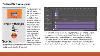 Finished Stuff: Advergame
The screenshot on
the left is the
starting screen for
the game. The
basketball flick
between being an
basketball and an
Irn-Bru can. The
finger also swipes
up and down the
phone to show
how to play the
game as a mini
tutorial. The back
board has some
product placement
due to my clients specification which is to include
and promote the Irn-Bru brand.
The timeline above shows the way I animated the tutorial screen
of my game. I made several copies of both the finger and the
basketball/Irn-Bru can. I did this so it animates both the assets.
The finger moves up and down to represent a flicking motion.
The basketball and Irn-Bru can flick between each other to show
that it is a basketball game however it is closely related to Irn-Bru.
 