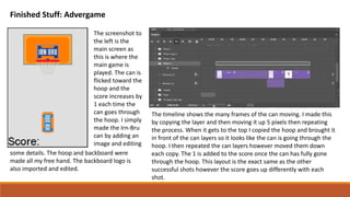 Finished Stuff: Advergame
The screenshot to
the left is the
main screen as
this is where the
main game is
played. The can is
flicked toward the
hoop and the
score increases by
1 each time the
can goes through
the hoop. I simply
made the Irn-Bru
can by adding an
image and editing
some details. The hoop and backboard were
made all my free hand. The backboard logo is
also imported and edited.
The timeline shows the many frames of the can moving. I made this
by copying the layer and then moving it up 5 pixels then repeating
the process. When it gets to the top I copied the hoop and brought it
in front of the can layers so it looks like the can is going through the
hoop. I then repeated the can layers however moved them down
each copy. The 1 is added to the score once the can has fully gone
through the hoop. This layout is the exact same as the other
successful shots however the score goes up differently with each
shot.
 