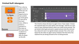 Finished Stuff: Advergame
This is the try
again screen in
which you are
given the
opportunity to
have another
go at the game
or quit out to
the main
menu. When a
button is
pressed it is
the same as
the main menu
in which it is
highlighted
blue as shown
on the left.
The timeline shows the basic try again menu I have made. It shows
the separate layers for each option and message. I did this so it was
easy to copy individual buttons when one needs to be pressed. The
yes button which gets pressed is copied and put onto the end and
has a blue tint over it so signify its been pressed. This is the same
layout for the other try again menus however the final menu has
replaced the yes being pressed to the no being pressed.
 