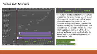 Finished Stuff: Advergame
The audio tracks I have added are sound effects
for actions in the game. I have a ‘woosh’ sound
effect when the can is thrown, a ‘pling’ sound
effect when a point is added and a sad
trombone when you miss a shot. These sound
effects make the game feel more complete and
also add more of a comedic affect in my opinion
which is good as it fits in well with Irn-Bru’s
philosophy of being humorous. The link for the
website used is: http://soundbible.com/free-
sound-effects-1.html
 