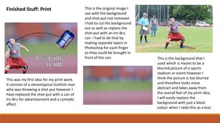 Finished Stuff: Print
This was my first idea for my print work.
It consists of a stereotypical Scottish man
who was throwing a shot-put however I
have replaced the shot-put with a can of
Irn-Bru for advertisement and a comedic
affect.
This is the original image I
use with the background
and shot-put not removed.
I had to cut the background
out as well as replace the
shot-put with an Irn-Bru
can. I had to do that by
making separate layers in
Photoshop for each finger
so they could be brought in
front of the can. This is the background that I
used which is meant to be a
blurred picture of a sports
stadium or event however I
think the picture is too blurred
and therefore looks more
abstract and takes away from
the overall feel of my print idea.
I will easily replace the
background with just a block
colour when I redo this as a test.
 