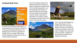 Finished Stuff: Print
This was my second print idea which is a
similar layout to the first plan I did due to
it having a throwing related sport. The
background on the left is a gradient of
orange next to an image of Ben Nevis
which emphasises the fact that Irn-Bru is
closely linked to Scotland.
This is the original image of the
highland sport that is having its
piece of equipment replaced with
Irn-Bru related equipment. I cut
the background out and put a
blue oval with the Irn-Bru logo
over the weight of the Scottish
hammer throw. I did all this in
Photoshop. This makes a direct
link between Scotland and Irn-Bru
which is the idea of my print.
This is the left side background
image of Ben Nevis. On my
finished print the mountain is
flipped. I did this to include the
mountain yet keep it on the left
side so I flipped it to show most
of the mountain. I flipped it in
Photoshop by transform and
flipping it horizontal.
 