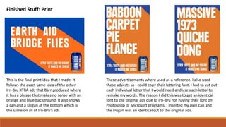 Finished Stuff: Print
This is the final print idea that I made. It
follows the exact same idea of the other
Irn-Bru XTRA ads that Barr produced where
it has a phrase that makes no sense with an
orange and blue background. It also shows
a can and a slogan at the bottom which is
the same on all of Irn-Bru’s ads
These advertisements where used as a reference. I also used
these adverts so I could copy their lettering font. I had to cut out
each individual letter that I would need and use each letter to
remake my words. The reason I did this was to get an identical
font to the original ads due to Irn-Bru not having their font on
Photoshop or Microsoft programs. I inserted my own can and
the slogan was an identical cut to the original ads.
 