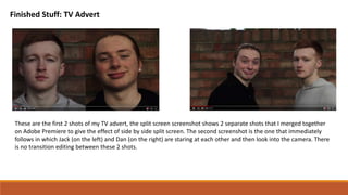 Finished Stuff: TV Advert
These are the first 2 shots of my TV advert, the split screen screenshot shows 2 separate shots that I merged together
on Adobe Premiere to give the effect of side by side split screen. The second screenshot is the one that immediately
follows in which Jack (on the left) and Dan (on the right) are staring at each other and then look into the camera. There
is no transition editing between these 2 shots.
 