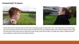 Finished Stuff: TV Advert
These shots are the shot put clips in which they are getting ready to throw their cans. The screenshot on the left shows
Dan from the back and then the camera moves around him from anti clockwise from back to front and then does a fade
into the shot of Jack and carries on with the circular motion from front to back. The fade was made in Adobe Premiere
by just adding a simple shot to shot fade transition.
 