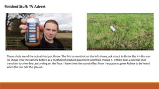 Finished Stuff: TV Advert
These shots are of the actual shot put throw. The first screenshot on the left shows jack about to throw the Irn-Bru can.
He shows it to the camera before as a method of product placement and then throws it. It then does a normal shot
transition to a Irn-Bru can landing on the floor. I have time the sound effect from the popular game Roblox to be heard
when the can hits the ground.
 
