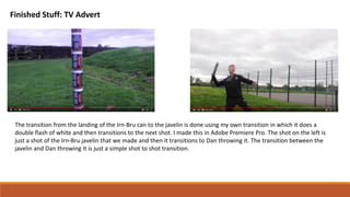 Finished Stuff: TV Advert
The transition from the landing of the Irn-Bru can to the javelin is done using my own transition in which it does a
double flash of white and then transitions to the next shot. I made this in Adobe Premiere Pro. The shot on the left is
just a shot of the Irn-Bru javelin that we made and then it transitions to Dan throwing it. The transition between the
javelin and Dan throwing it is just a simple shot to shot transition.
 