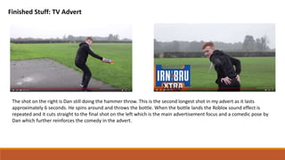 Finished Stuff: TV Advert
The shot on the right is Dan still doing the hammer throw. This is the second longest shot in my advert as it lasts
approximately 6 seconds. He spins around and throws the bottle. When the bottle lands the Roblox sound effect is
repeated and it cuts straight to the final shot on the left which is the main advertisement focus and a comedic pose by
Dan which further reinforces the comedy in the advert.
 