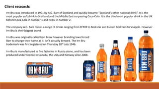 Client research:
Irn-Bru was introduced in 1901 by A.G. Barr of Scotland and quickly became “Scotland’s other national drink”. It is the
most popular soft drink in Scotland and the Middle East surpassing Coca-Cola. It is the third most popular drink in the UK
behind Coca-Cola in number 1 and Pepsi in number 2.
The company A.G. Barr makes a range of drinks ranging from D’N’B to Rockstar and Funkin Cocktails to Snapple. However
Irn-Bru is their biggest brand
Irn-Bru was originally called Iron Brew however branding laws forced
Barr to change their name as it isn’t actually brewed. The Irn-Bru
trademark was first registered on Thursday 18th July 1946.
Irn-Bru is manufactured in five factories in Russia alone, and has been
produced under licence in Canada, the USA and Norway since 2008.
 