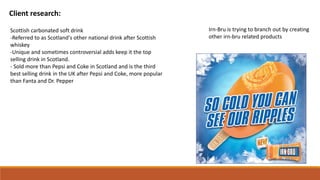 Client research:
Scottish carbonated soft drink
-Referred to as Scotland's other national drink after Scottish
whiskey
-Unique and sometimes controversial adds keep it the top
selling drink in Scotland.
- Sold more than Pepsi and Coke in Scotland and is the third
best selling drink in the UK after Pepsi and Coke, more popular
than Fanta and Dr. Pepper
Irn-Bru is trying to branch out by creating
other irn-bru related products
 