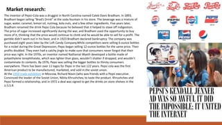 Market research:
The inventor of Pepsi-Cola was a druggist in North Carolina named Caleb Davis Bradham. In 1893,
Bradham began selling “Brad’s Drink” at the soda fountain in his store. The beverage was a mixture of
sugar, water, caramel, lemon oil, nutmeg, kola nuts, and a few other ingredients. Five years later,
Bradham renamed the drink Pepsi Cola because he believed that it helped to stave off indigestion.
The price of sugar increased significantly during the war, and Bradham used the opportunity to buy
more of it, thinking that the price would continue to climb and he would be able to sell for a profit. The
gamble didn’t work out in his favor, and in 1923 Bradham declared bankruptcy. The company was
purchased eight years later by the Loft Candy Company.While competitors were selling 6-ounce bottles
for a nickel during the Great Depression, Pepsi began selling 12-ounce bottles for the same price. Their
profits doubled. They even had a catchy jingle to make sure that consumers never forgot that their
price was right. In the 1970s, an inventor named Nathanial Wyeth developed a bottle made of
polyethylene terephthalate, which was lighter than glass, wouldn’t shatter if dropped, and wouldn’t
contaminate its contents. By 1976, Pepsi was selling the bigger bottles to thirsty consumers
everywhere. There has been over 11 logos for Pepsi in the last 122 years. Pepsi cola was the first
American product to be manufactured, marketed, and sold in the soviet union.
At the 1959 trade exhibition in Moscow, Richard Nixon (who was friends with a Pepsi executive.
Convinced the leader of the Soviet Union, Nikita Khrushchev, to taste the product. Khrushchev and
Pepsi formed a relationship, and in 1972 a deal was signed to get the drinks on store shelves in the
U.S.S.R.
 