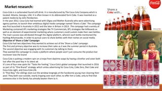 Market research:
Coca-Cola is a carbonated found soft drink. It is manufactured by The Coca-Cola Company which is
located Atlanta, Georgia, USA. It is often known in its abbreviated form Coke. It was invented as a
patent medicine by John Pemberton.
In the year 2012, Coca-Cola had teamed with Oligvy and Mather Australia who were advertising
agency partner, to launch their ambitious digital media campaign named ‘Share a Coke’. The campaign
was first launched in Australia in 2012 and the later in Britain in 2013. .The campaign had a variety of
Marketing contained ATL marketing strategies like TV Commercials, BTL strategies like billboards as
well as an element of experimental marketing where customers could custom make their own bottles.
The main success was attributed through the digital platform, wherein each bottle mentioned the
hashtag #shareacoke, in order to pursue users to share bottles with their names on social media.
Objective of ‘Share a Coke’ Campaign:
Coca-Cola had two objectives they wanted to achieve out of the ‘Share a Coke’ campaign.
The first and primary objective was to increase their sales as it was the summer period in Australia.
The second objective was engaging with its customers by talking to them.
They wanted this campaign to create a platform where people won’t just consume the product but
moreover love the brand
Coca-Cola is putting a modern spin on a trope from daytime soaps by having a brother and sister both
lust after the pool boy in its latest ad.
It’s one of four new spots for “Taste the Feeling,” Coca-Cola’s global campaign that launched in 2016
as part of its “One Brand” strategy, which unites advertising for Coca-Cola, Coke Zero, Diet Coke and
Coca-Cola Light, and Coca-Cola Life.
In “Pool Boy,” the siblings stare out the window longingly at the handsome young man cleaning their
pool. They both race outside, nearly tripping over each other, to offer him a Coke, only to find that
someone else in the family has already beaten them to it.
 