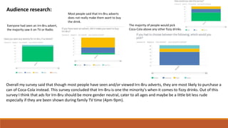 Audience research:
Overall my survey said that though most people have seen and/or viewed Irn-Bru adverts, they are most likely to purchase a
can of Coca-Cola instead. This survey concluded that Irn-Bru is one the minority's when it comes to fizzy drinks. Out of this
survey I think that ads for Irn-Bru should be more gender neutral, cater to all ages and maybe be a little bit less rude
especially if they are been shown during family TV time (4pm-9pm).
Most people said that Irn-Bru adverts
does not really make them want to buy
the drink.
The majority of people would pick
Coca-Cola above any other fizzy drinks.
Everyone had seen an Irn-Bru advert,
the majority saw it on TV or Radio.
 