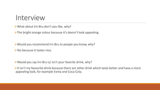 Interview
What about Irn-Bru don’t you like, why?
The bright orange colour because it’s doesn’t look appealing.
Would you recommend Irn-Bru to people you know, why?
Yes because it tastes nice.
Would you say Irn-Bru is/ isn't your favorite drink, why?
It isn’t my favourite drink because there are other drink which taste better and have a more
appealing look, for example Fanta and Coca-Cola.
 