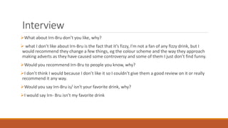 Interview
What about Irn-Bru don’t you like, why?
 what I don’t like about Irn-Bru is the fact that it’s fizzy, I’m not a fan of any fizzy drink, but I
would recommend they change a few things, eg the colour scheme and the way they approach
making adverts as they have caused some controversy and some of them I just don’t find funny.
Would you recommend Irn-Bru to people you know, why?
I don’t think I would because I don’t like it so I couldn’t give them a good review on it or really
recommend it any way.
Would you say Irn-Bru is/ isn't your favorite drink, why?
I would say Irn- Bru isn’t my favorite drink
 