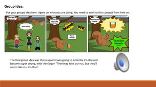 Group Idea:
Put your groups idea here. Agree on what you are doing. You need to work to this concept from here on.
The final group idea was that a squirrel was going to drink the Irn-Bru and
become super strong, with the slogan “They may take our nut, but they'll
never take our Irn-Bru!!
 