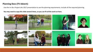 Planning Docs (TV Advert):
Use the Irn Bru Project UAL 2017 presentation to see the planning requirements. Include all the required planning.
You may need to copy this slide several times, so you can fit all the work on here.
 